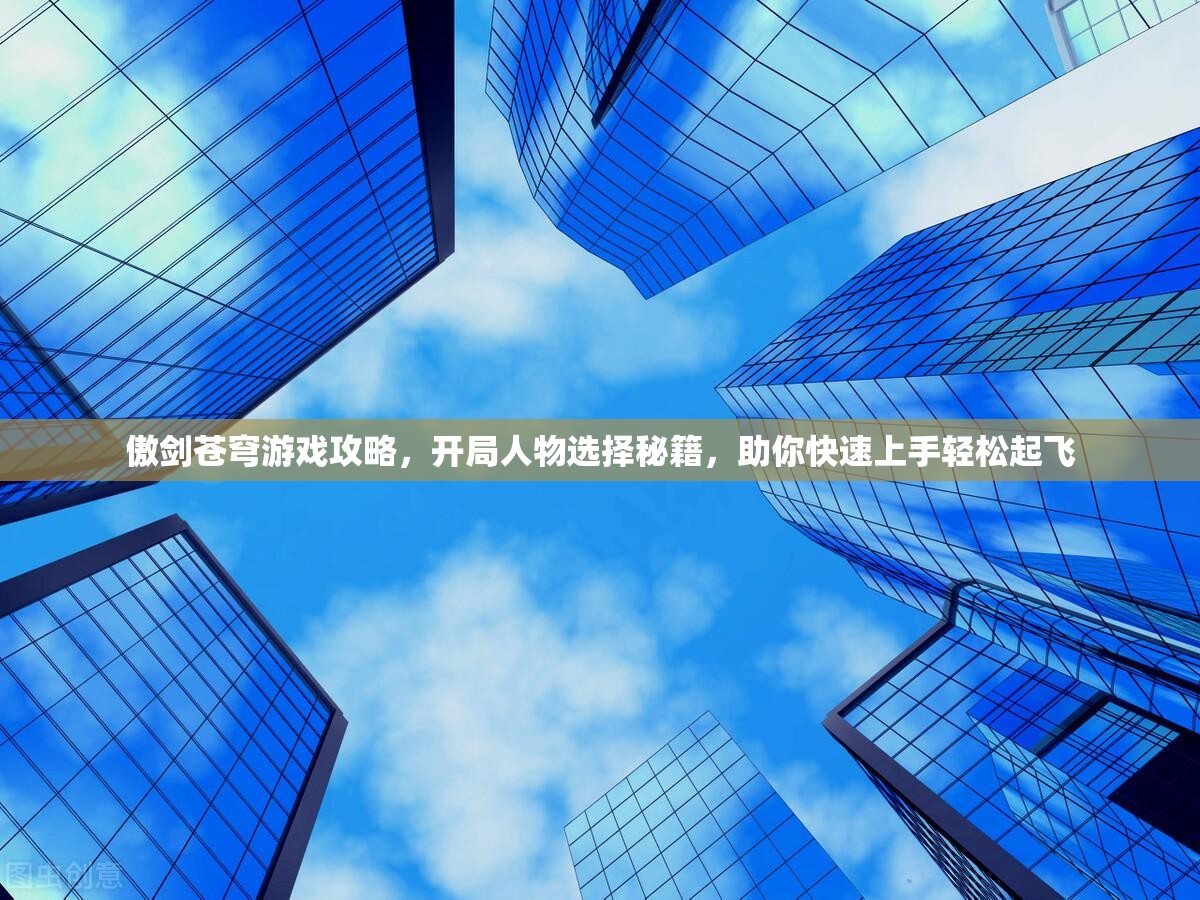 傲剑苍穹游戏攻略，开局人物选择秘籍，助你快速上手轻松起飞