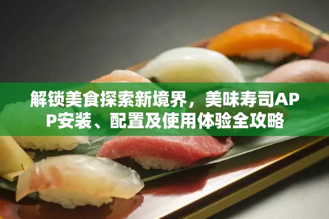 解锁美食探索新境界，美味寿司APP安装、配置及使用体验全攻略