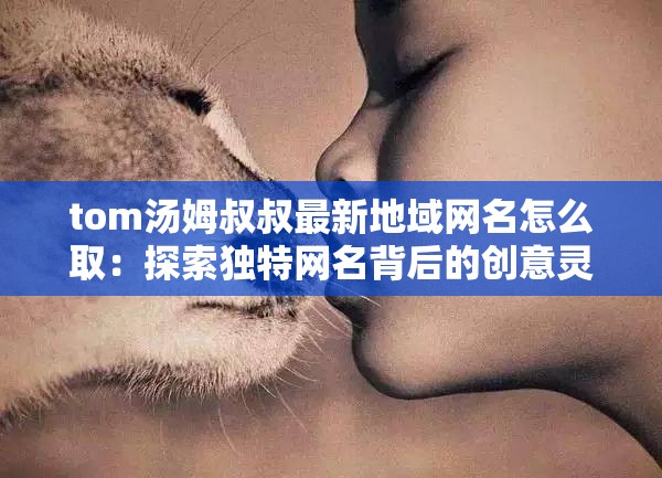 tom汤姆叔叔最新地域网名怎么取：探索独特网名背后的创意灵感