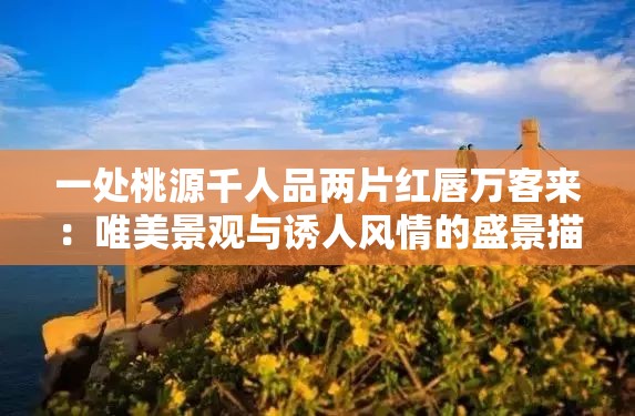 一处桃源千人品两片红唇万客来：唯美景观与诱人风情的盛景描绘
