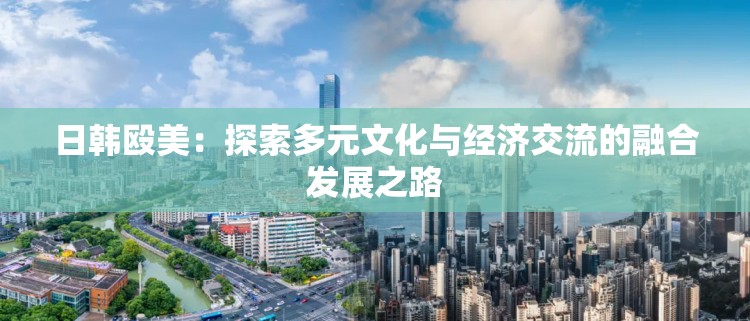 日韩殴美：探索多元文化与经济交流的融合发展之路