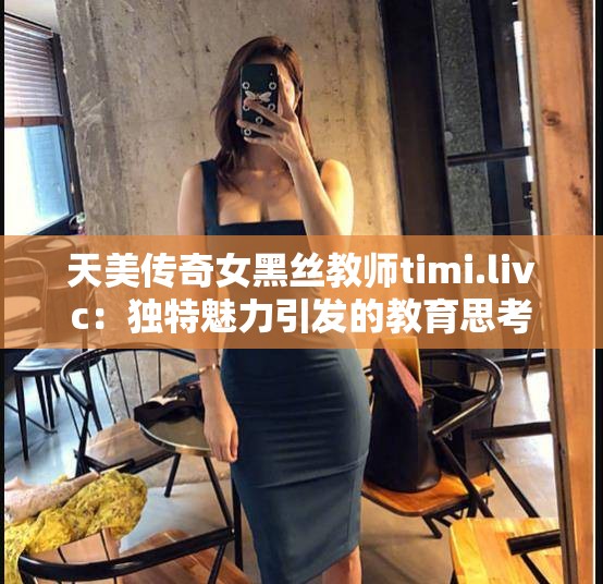 天美传奇女黑丝教师timi.livc：独特魅力引发的教育思考
