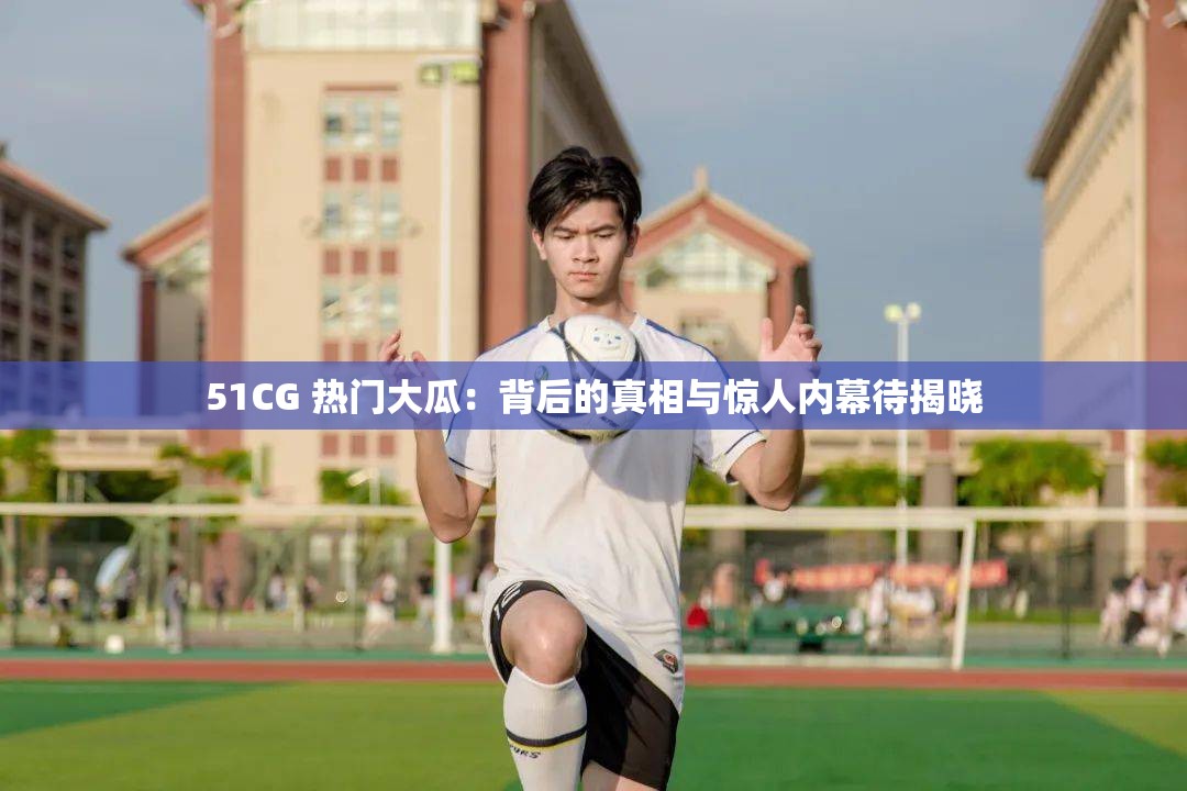 51CG 热门大瓜：背后的真相与惊人内幕待揭晓
