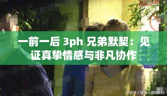 一前一后 3ph 兄弟默契：见证真挚情感与非凡协作