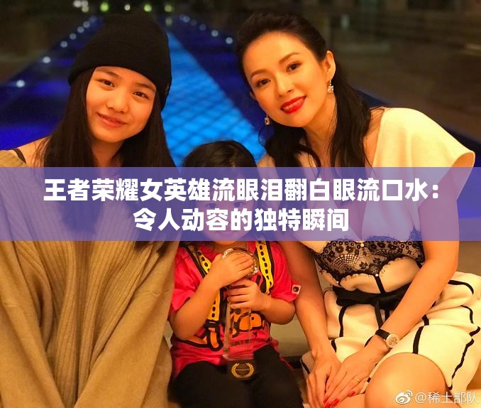 王者荣耀女英雄流眼泪翻白眼流口水：令人动容的独特瞬间