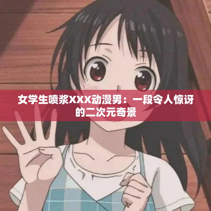 女学生喷浆XXX动漫男：一段令人惊讶的二次元奇景