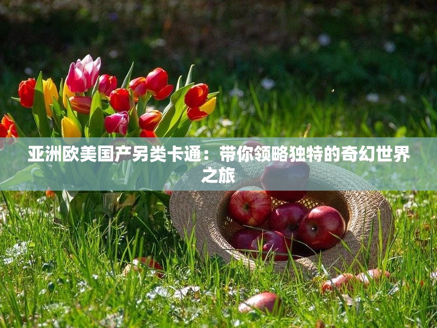 亚洲欧美国产另类卡通：带你领略独特的奇幻世界之旅