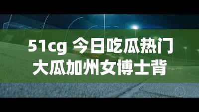 51cg 今日吃瓜热门大瓜加州女博士背后的惊人秘密