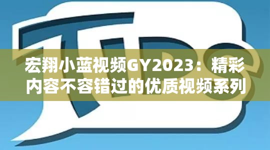 宏翔小蓝视频GY2023：精彩内容不容错过的优质视频系列