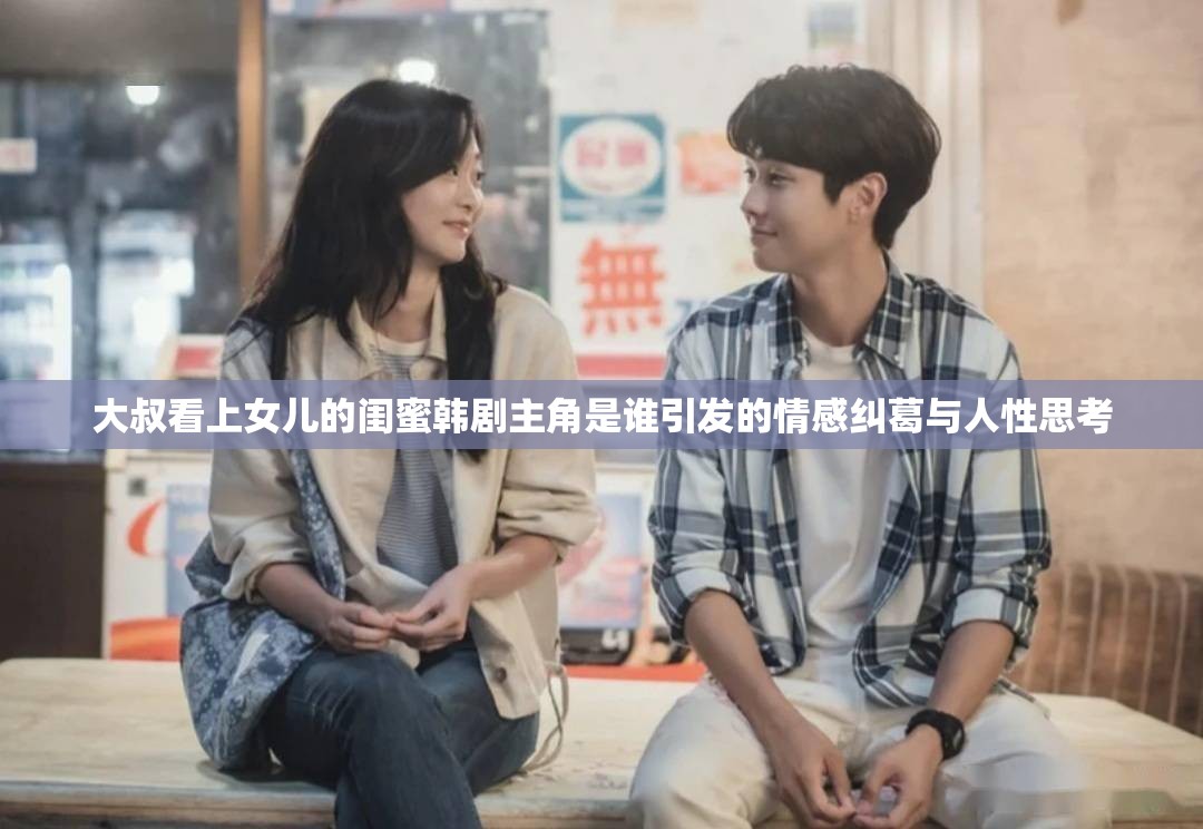 大叔看上女儿的闺蜜韩剧主角是谁引发的情感纠葛与人性思考