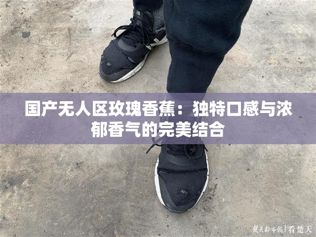 国产无人区玫瑰香蕉：独特口感与浓郁香气的完美结合