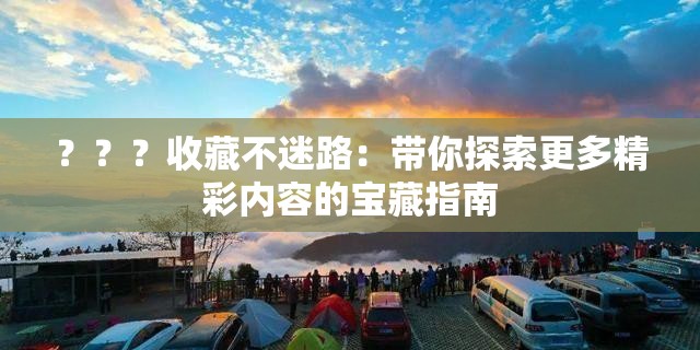 ？？？收藏不迷路：带你探索更多精彩内容的宝藏指南