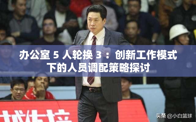 办公室 5 人轮换 3 ：创新工作模式下的人员调配策略探讨
