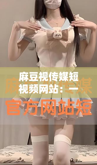 麻豆视传媒短视频网站：一个存在违法违规内容已被依法取缔的平台