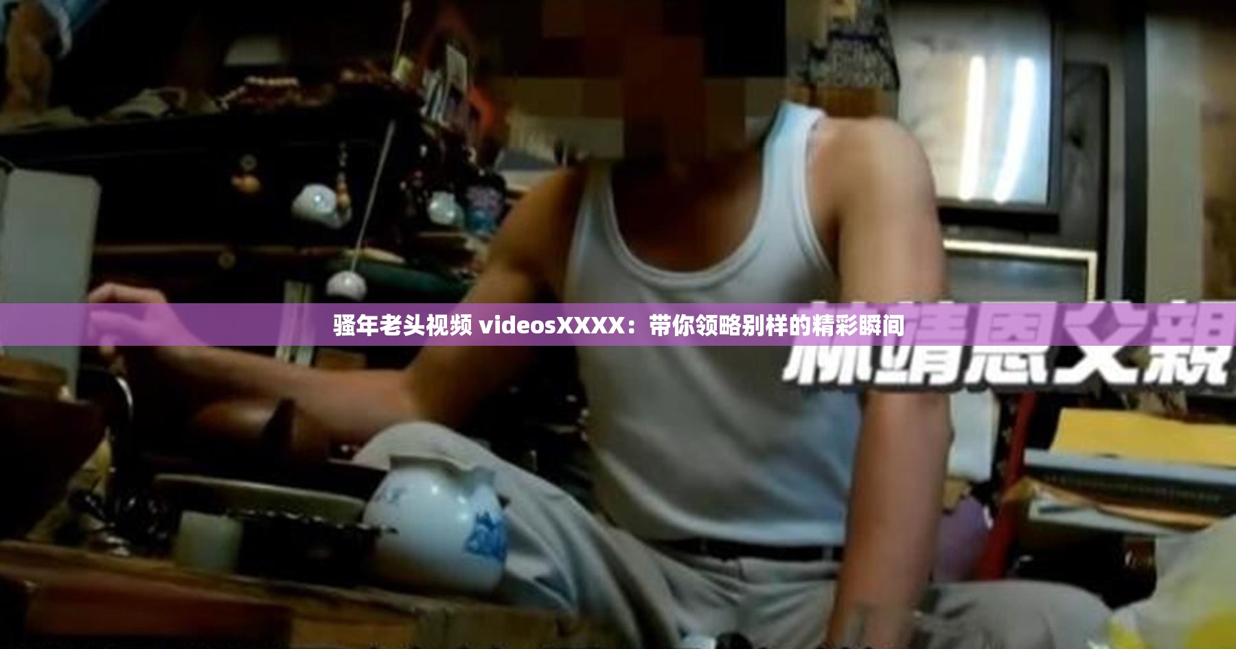 骚年老头视频 videosXXXX：带你领略别样的精彩瞬间