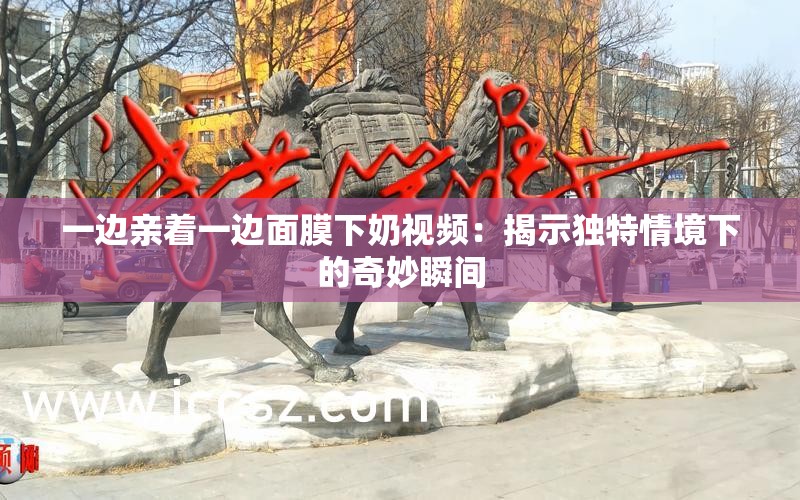 一边亲着一边面膜下奶视频：揭示独特情境下的奇妙瞬间