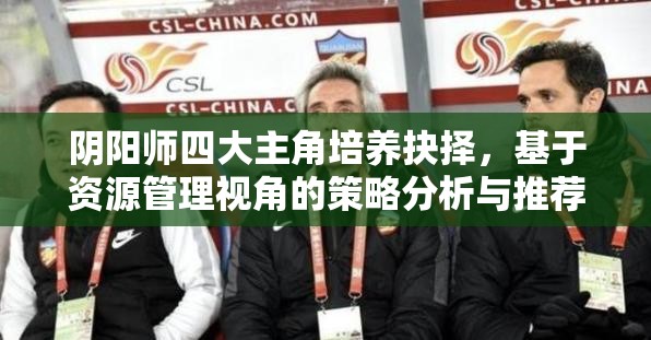 阴阳师四大主角培养抉择，基于资源管理视角的策略分析与推荐