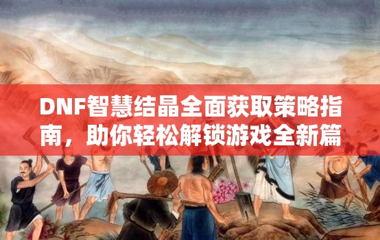 DNF智慧结晶全面获取策略指南，助你轻松解锁游戏全新篇章与挑战