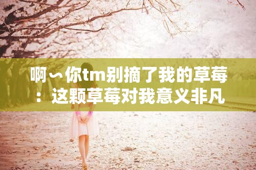 啊∽你tm别摘了我的草莓：这颗草莓对我意义非凡