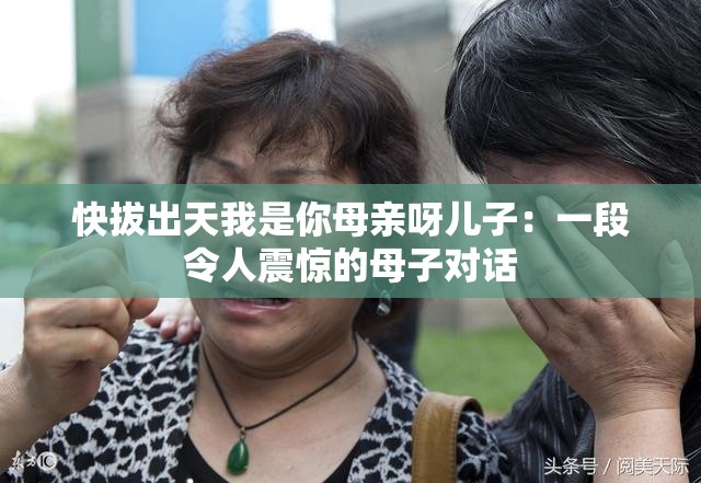 快拔出天我是你母亲呀儿子：一段令人震惊的母子对话