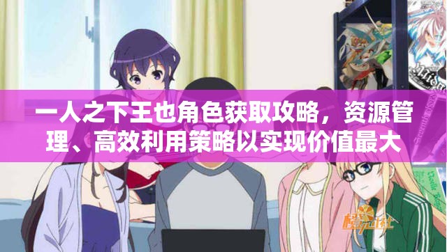 一人之下王也角色获取攻略，资源管理、高效利用策略以实现价值最大化