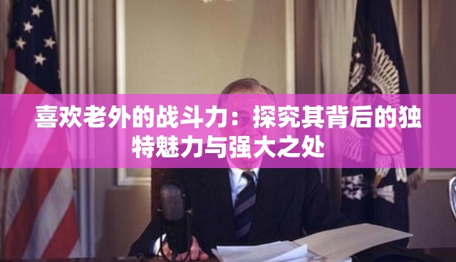 喜欢老外的战斗力：探究其背后的独特魅力与强大之处