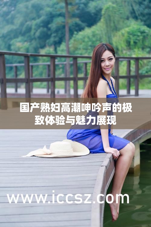 国产熟妇高潮呻吟声的极致体验与魅力展现