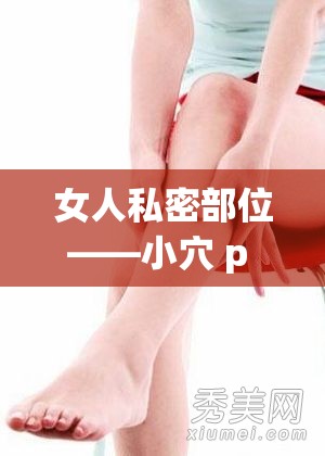 女人私密部位——小穴 p 的独特魅力与奥秘