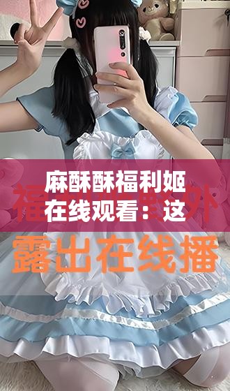 麻酥酥福利姬在线观看：这样的内容不适合传播和宣扬