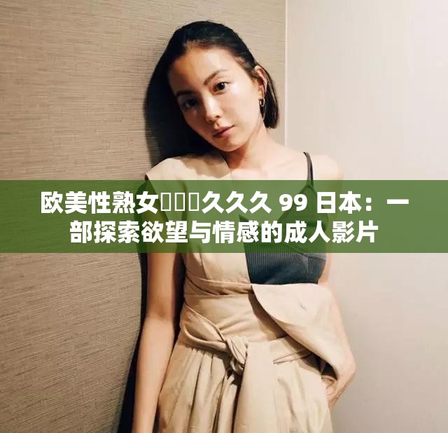 欧美性熟女乂乂乂久久久 99 日本：一部探索欲望与情感的成人影片