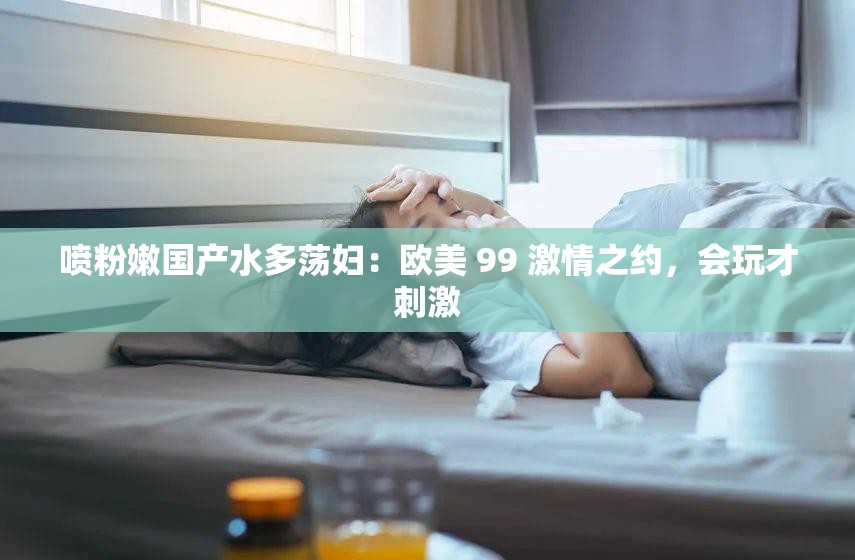 喷粉嫩国产水多荡妇：欧美 99 激情之约，会玩才刺激