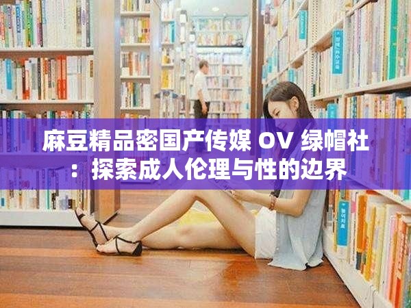 麻豆精品密国产传媒 OV 绿帽社：探索成人伦理与性的边界