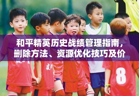 和平精英历史战绩管理指南，删除方法、资源优化技巧及价值最大化策略