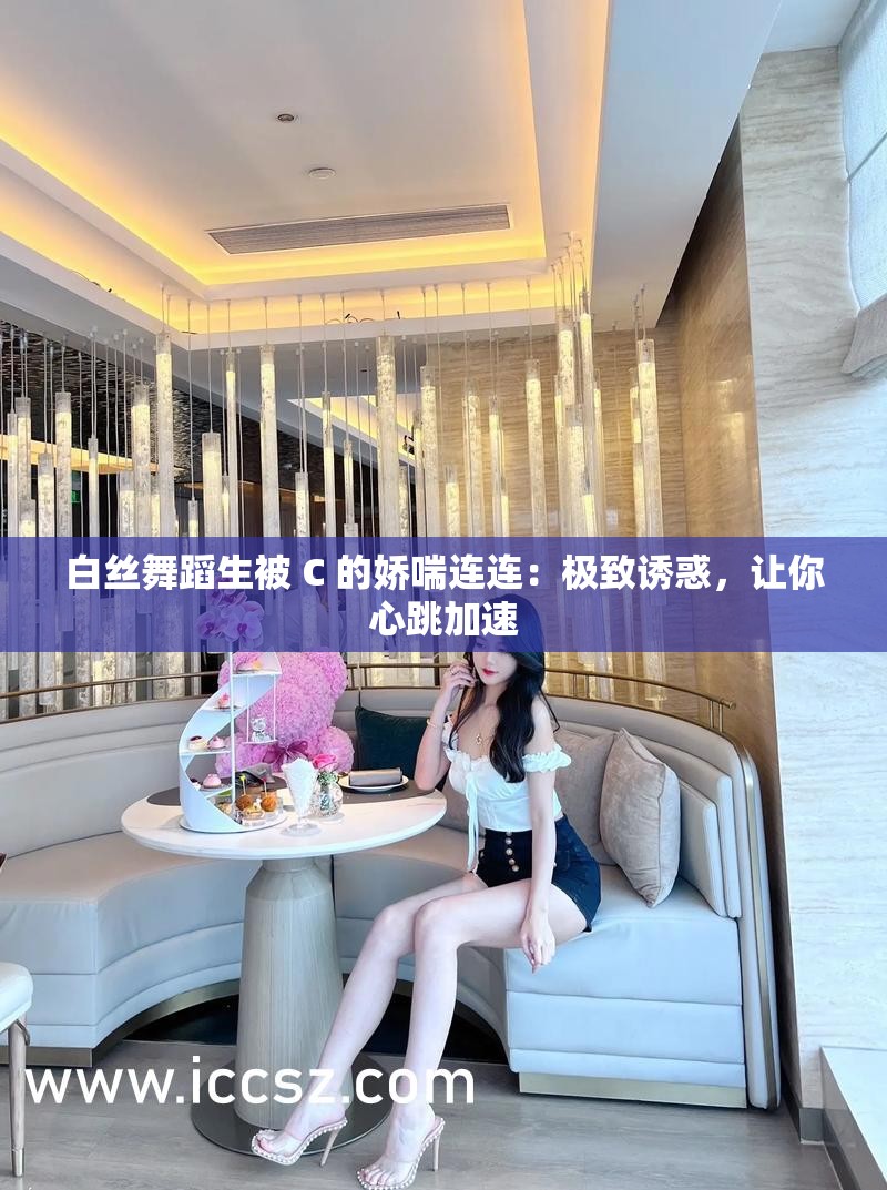 白丝舞蹈生被 C 的娇喘连连：极致诱惑，让你心跳加速
