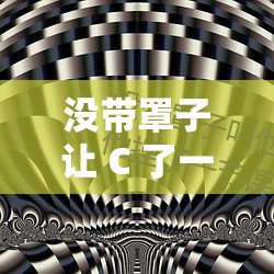 没带罩子让 C 了一节课时：她为何如此大胆？