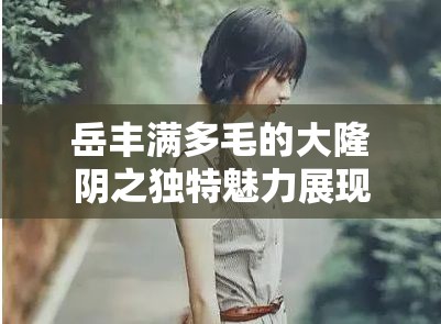 岳丰满多毛的大隆阴之独特魅力展现