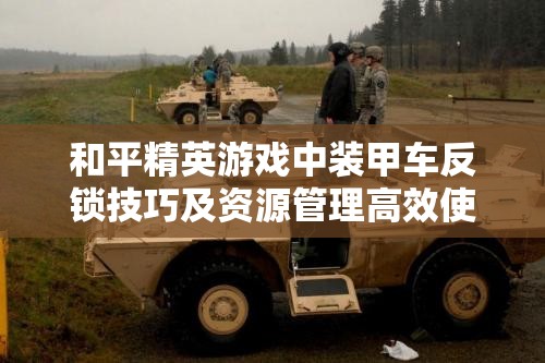和平精英游戏中装甲车反锁技巧及资源管理高效使用策略，避免资源浪费