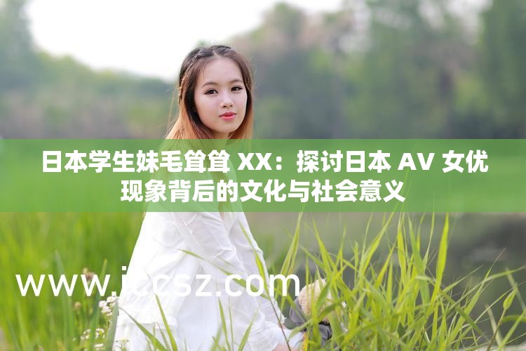 日本学生妹毛耸耸 XX：探讨日本 AV 女优现象背后的文化与社会意义