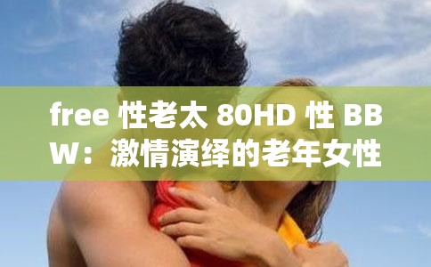 free 性老太 80HD 性 BBW：激情演绎的老年女性魅力