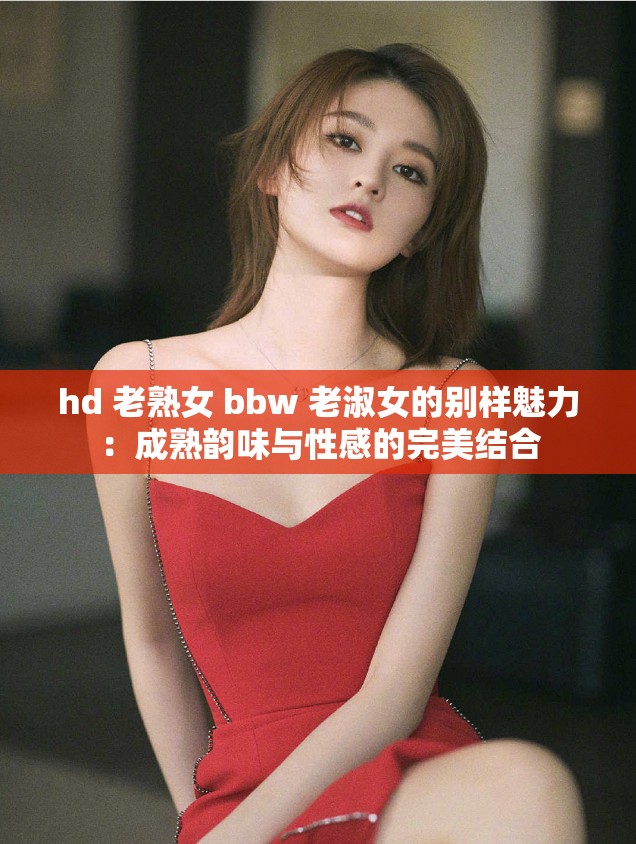 hd 老熟女 bbw 老淑女的别样魅力：成熟韵味与性感的完美结合