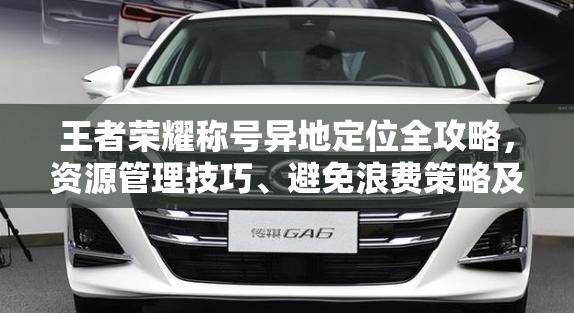 王者荣耀称号异地定位全攻略，资源管理技巧、避免浪费策略及价值最大化指南