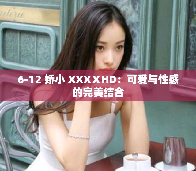 6-12 娇小 XXXⅩHD：可爱与性感的完美结合