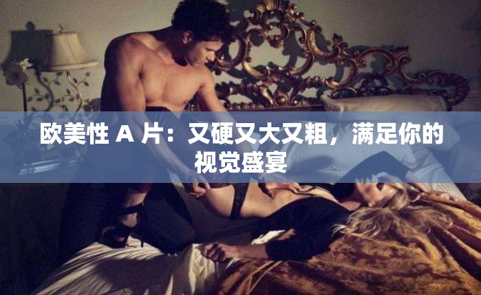 欧美性 A 片：又硬又大又粗，满足你的视觉盛宴