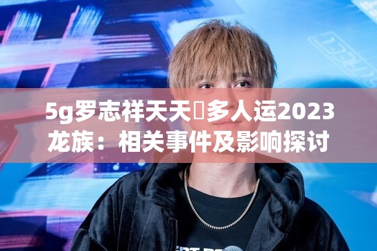 5g罗志祥天天奭多人运2023龙族：相关事件及影响探讨
