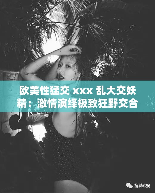 欧美性猛交 xxx 乱大交妖精：激情演绎极致狂野交合