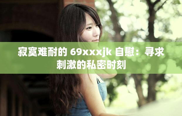 寂寞难耐的 69xxxjk 自慰：寻求刺激的私密时刻