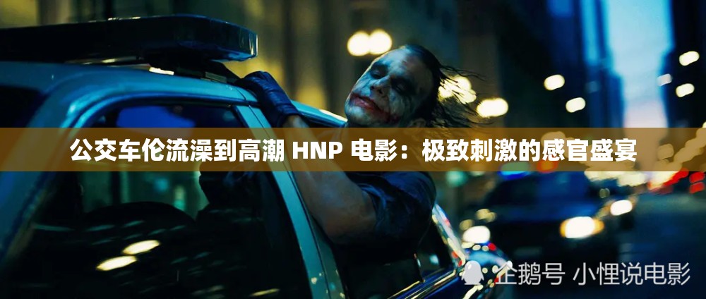 公交车伦流澡到高潮 HNP 电影：极致刺激的感官盛宴