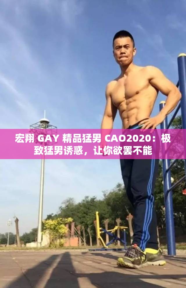 宏翔 GAY 精品猛男 CAO2020：极致猛男诱惑，让你欲罢不能