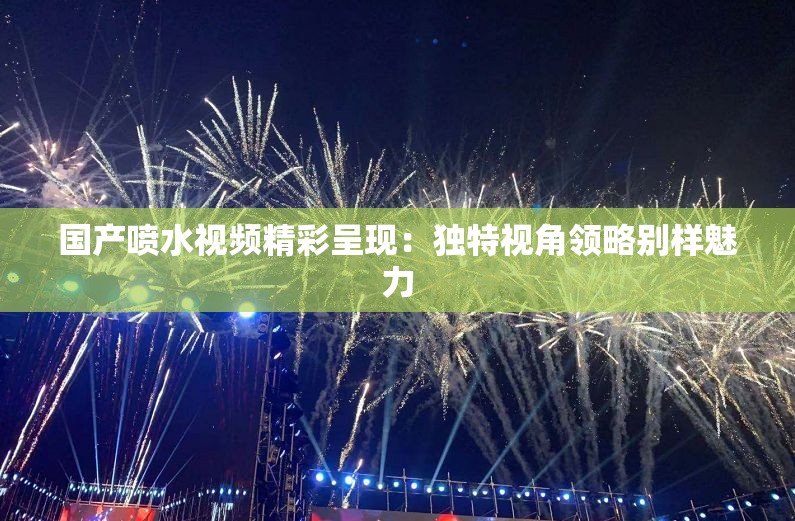 国产喷水视频精彩呈现：独特视角领略别样魅力