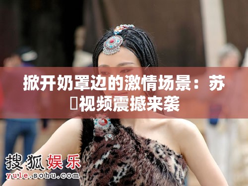 掀开奶罩边的激情场景：苏玥视频震撼来袭